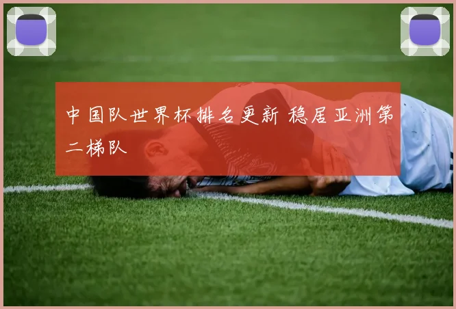 中国队世界杯排名更新 稳居亚洲第二梯队