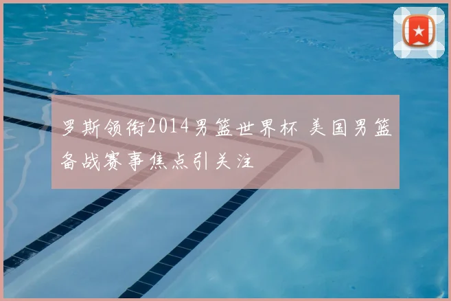 罗斯领衔2014男篮世界杯 美国男篮备战赛事焦点引关注