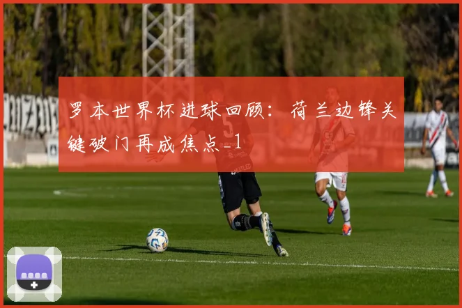 罗本世界杯进球回顾:荷兰边锋关键破门再成焦点_1
