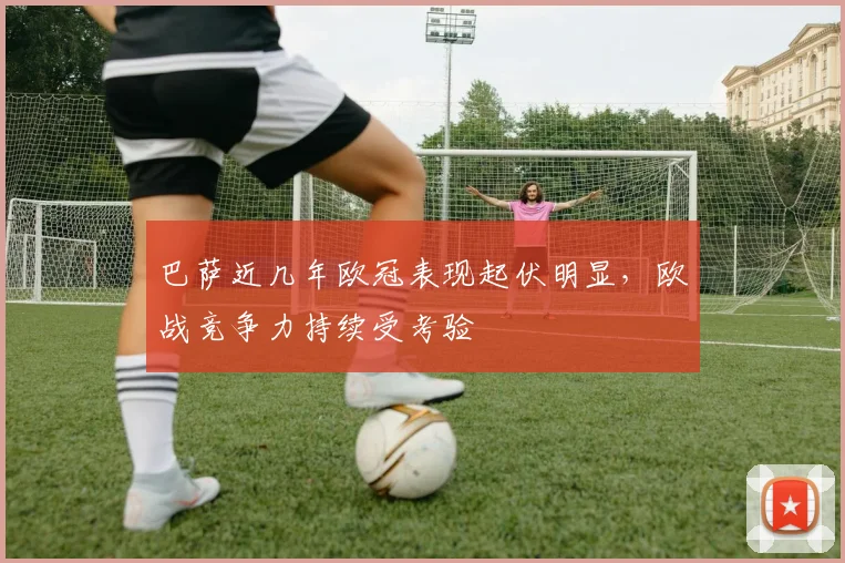 巴萨近几年欧冠表现起伏明显,欧战竞争力持续受考验