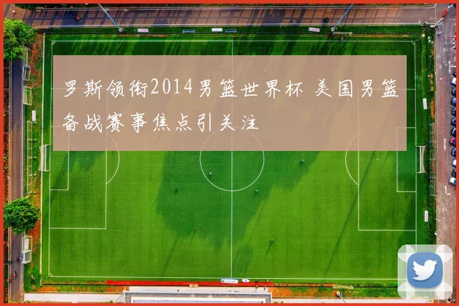 罗斯领衔2014男篮世界杯 美国男篮备战赛事焦点引关注